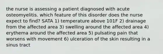 the nurse is assessing a patient diagnosed with acute osteomyelitis. which feature of this disorder does the nurse expect to find? SATA 1) temperature above 101F 2) drainage from the affected area 3) swelling around the affected area 4) erythema around the affected area 5) pulsating pain that worsens with movement 6) ulceration of the skin resulting in a sinus tract