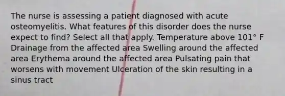 The nurse is assessing a patient diagnosed with acute osteomyelitis. What features of this disorder does the nurse expect to find? Select all that apply. Temperature above 101° F Drainage from the affected area Swelling around the affected area Erythema around the affected area Pulsating pain that worsens with movement Ulceration of the skin resulting in a sinus tract