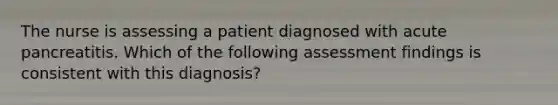 The nurse is assessing a patient diagnosed with acute pancreatitis. Which of the following assessment findings is consistent with this diagnosis?