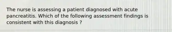 The nurse is assessing a patient diagnosed with acute pancreatitis. Which of the following assessment findings is consistent with this diagnosis ?