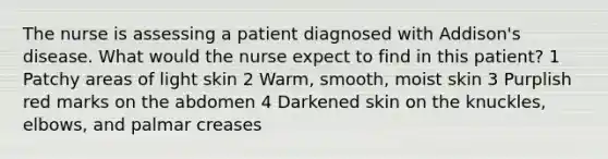 The nurse is assessing a patient diagnosed with Addison's disease. What would the nurse expect to find in this patient? 1 Patchy areas of light skin 2 Warm, smooth, moist skin 3 Purplish red marks on the abdomen 4 Darkened skin on the knuckles, elbows, and palmar creases