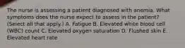 The nurse is assessing a patient diagnosed with anemia. What symptoms does the nurse expect to assess in the patient? (Select all that apply.) A. Fatigue B. Elevated white blood cell (WBC) count C. Elevated oxygen saturation D. Flushed skin E. Elevated heart rate