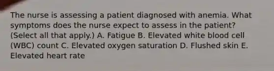 The nurse is assessing a patient diagnosed with anemia. What symptoms does the nurse expect to assess in the patient? (Select all that apply.) A. Fatigue B. Elevated white blood cell (WBC) count C. Elevated oxygen saturation D. Flushed skin E. Elevated heart rate