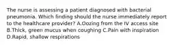 The nurse is assessing a patient diagnosed with bacterial pneumonia. Which finding should the nurse immediately report to the healthcare provider? A.Oozing from the IV access site B.Thick, green mucus when coughing C.Pain with inspiration D.Rapid, shallow respirations