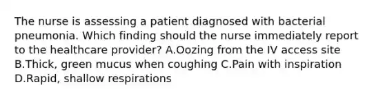 The nurse is assessing a patient diagnosed with bacterial pneumonia. Which finding should the nurse immediately report to the healthcare provider? A.Oozing from the IV access site B.Thick, green mucus when coughing C.Pain with inspiration D.Rapid, shallow respirations