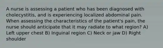 A nurse is assessing a patient who has been diagnosed with cholecystitis, and is experiencing localized abdominal pain. When assessing the characteristics of the patient's pain, the nurse should anticipate that it may radiate to what region? A) Left upper chest B) Inguinal region C) Neck or jaw D) Right shoulder