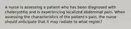 A nurse is assessing a patient who has been diagnosed with cholecystitis and is experiencing localized abdominal pain. When assessing the characteristics of the patient's pain, the nurse should anticipate that it may radiate to what region?