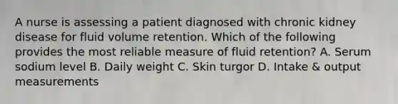 A nurse is assessing a patient diagnosed with chronic kidney disease for fluid volume retention. Which of the following provides the most reliable measure of fluid retention? A. Serum sodium level B. Daily weight C. Skin turgor D. Intake & output measurements