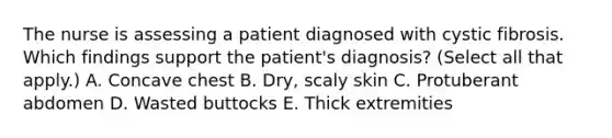 The nurse is assessing a patient diagnosed with cystic fibrosis. Which findings support the patient's diagnosis? (Select all that apply.) A. Concave chest B. Dry, scaly skin C. Protuberant abdomen D. Wasted buttocks E. Thick extremities