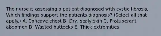 The nurse is assessing a patient diagnosed with cystic fibrosis. Which findings support the patients diagnosis? (Select all that apply.) A. Concave chest B. Dry, scaly skin C. Protuberant abdomen D. Wasted buttocks E. Thick extremities