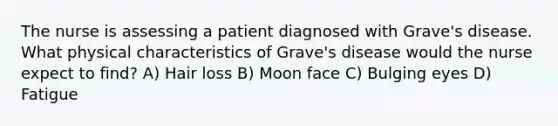 The nurse is assessing a patient diagnosed with Grave's disease. What physical characteristics of Grave's disease would the nurse expect to find? A) Hair loss B) Moon face C) Bulging eyes D) Fatigue