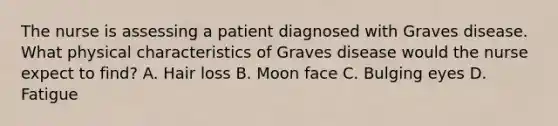 The nurse is assessing a patient diagnosed with Graves disease. What physical characteristics of Graves disease would the nurse expect to find? A. Hair loss B. Moon face C. Bulging eyes D. Fatigue