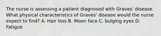 The nurse is assessing a patient diagnosed with Graves' disease. What physical characteristics of Graves' disease would the nurse expect to find? A. Hair loss B. Moon face C. bulging eyes D. Fatigue