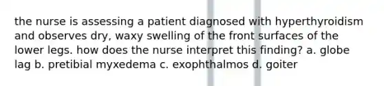 the nurse is assessing a patient diagnosed with hyperthyroidism and observes dry, waxy swelling of the front surfaces of the lower legs. how does the nurse interpret this finding? a. globe lag b. pretibial myxedema c. exophthalmos d. goiter