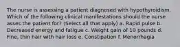 The nurse is assessing a patient diagnosed with hypothyroidism. Which of the following clinical manifestations should the nurse asses the patient for? (Select all that apply) a. Rapid pulse b. Decreased energy and fatigue c. Weight gain of 10 pounds d. Fine, thin hair with hair loss e. Constipation f. Menorrhagia