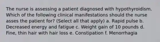 The nurse is assessing a patient diagnosed with hypothyroidism. Which of the following clinical manifestations should the nurse asses the patient for? (Select all that apply) a. Rapid pulse b. Decreased energy and fatigue c. Weight gain of 10 pounds d. Fine, thin hair with hair loss e. Constipation f. Menorrhagia