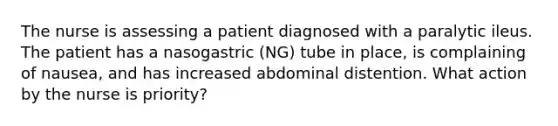 The nurse is assessing a patient diagnosed with a paralytic ileus. The patient has a nasogastric (NG) tube in place, is complaining of nausea, and has increased abdominal distention. What action by the nurse is priority?