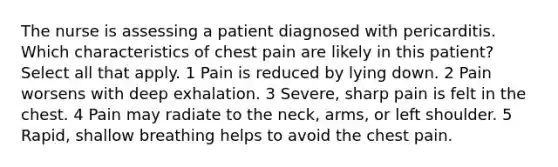 The nurse is assessing a patient diagnosed with pericarditis. Which characteristics of chest pain are likely in this patient? Select all that apply. 1 Pain is reduced by lying down. 2 Pain worsens with deep exhalation. 3 Severe, sharp pain is felt in the chest. 4 Pain may radiate to the neck, arms, or left shoulder. 5 Rapid, shallow breathing helps to avoid the chest pain.