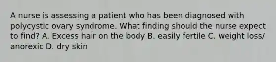 A nurse is assessing a patient who has been diagnosed with polycystic ovary syndrome. What finding should the nurse expect to find? A. Excess hair on the body B. easily fertile C. weight loss/ anorexic D. dry skin