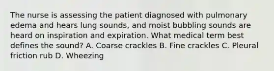 The nurse is assessing the patient diagnosed with pulmonary edema and hears lung sounds, and moist bubbling sounds are heard on inspiration and expiration. What medical term best defines the sound? A. Coarse crackles B. Fine crackles C. Pleural friction rub D. Wheezing