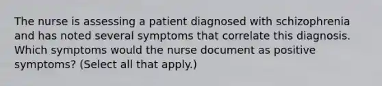 The nurse is assessing a patient diagnosed with schizophrenia and has noted several symptoms that correlate this diagnosis. Which symptoms would the nurse document as positive symptoms? (Select all that apply.)