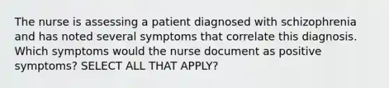 The nurse is assessing a patient diagnosed with schizophrenia and has noted several symptoms that correlate this diagnosis. Which symptoms would the nurse document as positive symptoms? SELECT ALL THAT APPLY?