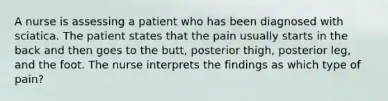 A nurse is assessing a patient who has been diagnosed with sciatica. The patient states that the pain usually starts in the back and then goes to the butt, posterior thigh, posterior leg, and the foot. The nurse interprets the findings as which type of pain?