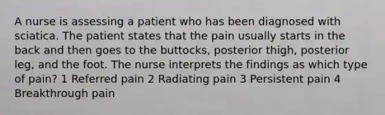 A nurse is assessing a patient who has been diagnosed with sciatica. The patient states that the pain usually starts in the back and then goes to the buttocks, posterior thigh, posterior leg, and the foot. The nurse interprets the findings as which type of pain? 1 Referred pain 2 Radiating pain 3 Persistent pain 4 Breakthrough pain