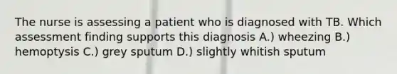 The nurse is assessing a patient who is diagnosed with TB. Which assessment finding supports this diagnosis A.) wheezing B.) hemoptysis C.) grey sputum D.) slightly whitish sputum