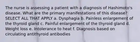 The nurse is assessing a patient with a diagnosis of Hashimoto's disease. What are the primary manifestations of this disease? SELECT ALL THAT APPLY a. Dysphagia b. Painless enlargement of the thyroid gland c. Painful enlargement of the thyroid gland d. Weight loss e. Intolerance to heat f. Diagnosis based on circulating antithyroid antibodies