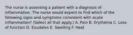 The nurse is assessing a patient with a diagnosis of inflammation. The nurse would expect to find which of the following signs and symptoms consistent with acute inflammation? (Select all that apply.) A. Pain B. Erythema C. Loss of function D. Exudates E. Swelling F. Heat