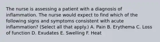 The nurse is assessing a patient with a diagnosis of inflammation. The nurse would expect to find which of the following signs and symptoms consistent with acute inflammation? (Select all that apply.) A. Pain B. Erythema C. Loss of function D. Exudates E. Swelling F. Heat