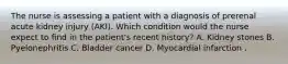 The nurse is assessing a patient with a diagnosis of prerenal acute kidney injury (AKI). Which condition would the nurse expect to find in the patient's recent history? A. Kidney stones B. Pyelonephritis C. Bladder cancer D. Myocardial infarction .