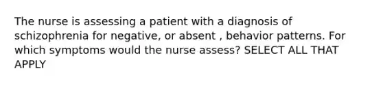 The nurse is assessing a patient with a diagnosis of schizophrenia for negative, or absent , behavior patterns. For which symptoms would the nurse assess? SELECT ALL THAT APPLY