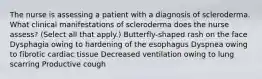 The nurse is assessing a patient with a diagnosis of scleroderma. What clinical manifestations of scleroderma does the nurse assess? (Select all that apply.) Butterfly-shaped rash on the face Dysphagia owing to hardening of the esophagus Dyspnea owing to fibrotic cardiac tissue Decreased ventilation owing to lung scarring Productive cough