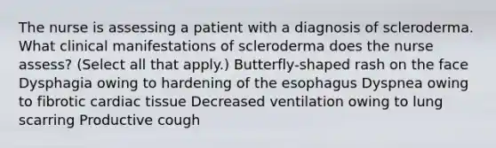 The nurse is assessing a patient with a diagnosis of scleroderma. What clinical manifestations of scleroderma does the nurse assess? (Select all that apply.) Butterfly-shaped rash on the face Dysphagia owing to hardening of the esophagus Dyspnea owing to fibrotic cardiac tissue Decreased ventilation owing to lung scarring Productive cough