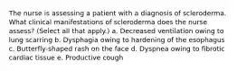 The nurse is assessing a patient with a diagnosis of scleroderma. What clinical manifestations of scleroderma does the nurse assess? (Select all that apply.) a. Decreased ventilation owing to lung scarring b. Dysphagia owing to hardening of the esophagus c. Butterfly-shaped rash on the face d. Dyspnea owing to fibrotic cardiac tissue e. Productive cough