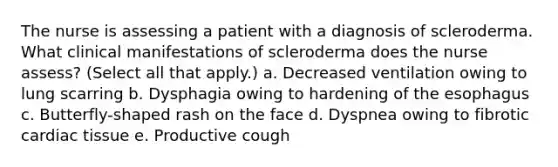 The nurse is assessing a patient with a diagnosis of scleroderma. What clinical manifestations of scleroderma does the nurse assess? (Select all that apply.) a. Decreased ventilation owing to lung scarring b. Dysphagia owing to hardening of the esophagus c. Butterfly-shaped rash on the face d. Dyspnea owing to fibrotic cardiac tissue e. Productive cough