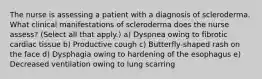 The nurse is assessing a patient with a diagnosis of scleroderma. What clinical manifestations of scleroderma does the nurse assess? (Select all that apply.) a) Dyspnea owing to fibrotic cardiac tissue b) Productive cough c) Butterfly-shaped rash on the face d) Dysphagia owing to hardening of the esophagus e) Decreased ventilation owing to lung scarring