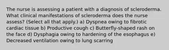 The nurse is assessing a patient with a diagnosis of scleroderma. What clinical manifestations of scleroderma does the nurse assess? (Select all that apply.) a) Dyspnea owing to fibrotic cardiac tissue b) Productive cough c) Butterfly-shaped rash on the face d) Dysphagia owing to hardening of the esophagus e) Decreased ventilation owing to lung scarring