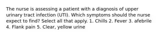 The nurse is assessing a patient with a diagnosis of upper urinary tract infection (UTI). Which symptoms should the nurse expect to find? Select all that apply. 1. Chills 2. Fever 3. afebrile 4. Flank pain 5. Clear, yellow urine