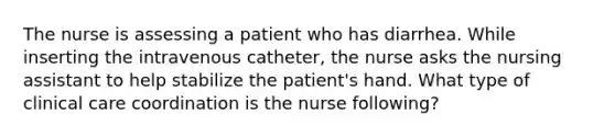 The nurse is assessing a patient who has diarrhea. While inserting the intravenous catheter, the nurse asks the nursing assistant to help stabilize the patient's hand. What type of clinical care coordination is the nurse following?