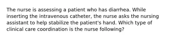 The nurse is assessing a patient who has diarrhea. While inserting the intravenous catheter, the nurse asks the nursing assistant to help stabilize the patient's hand. Which type of clinical care coordination is the nurse following?