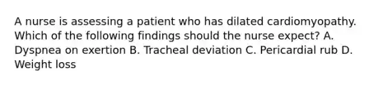 A nurse is assessing a patient who has dilated cardiomyopathy. Which of the following findings should the nurse expect? A. Dyspnea on exertion B. Tracheal deviation C. Pericardial rub D. Weight loss