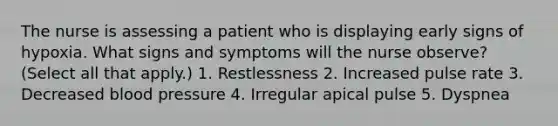 The nurse is assessing a patient who is displaying early signs of hypoxia. What signs and symptoms will the nurse observe? (Select all that apply.) 1. Restlessness 2. Increased pulse rate 3. Decreased blood pressure 4. Irregular apical pulse 5. Dyspnea