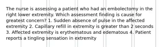 The nurse is assessing a patient who had an embolectomy in the right lower extremity. Which assessment finding is cause for greatest concern? 1. Sudden absence of pulse in the affected extremity 2. Capillary refill in extremity is greater than 2 seconds 3. Affected extremity is erythematous and edematous 4. Patient reports a tingling sensation in extremity