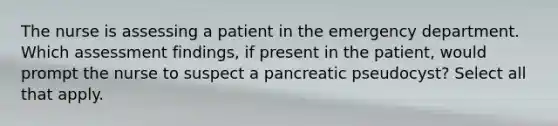 The nurse is assessing a patient in the emergency department. Which assessment findings, if present in the patient, would prompt the nurse to suspect a pancreatic pseudocyst? Select all that apply.