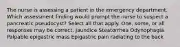 The nurse is assessing a patient in the emergency department. Which assessment finding would prompt the nurse to suspect a pancreatic pseudocyst? Select all that apply. One, some, or all responses may be correct. Jaundice Steatorrhea Odynophagia Palpable epigastric mass Epigastric pain radiating to the back