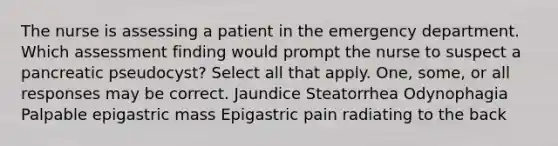 The nurse is assessing a patient in the emergency department. Which assessment finding would prompt the nurse to suspect a pancreatic pseudocyst? Select all that apply. One, some, or all responses may be correct. Jaundice Steatorrhea Odynophagia Palpable epigastric mass Epigastric pain radiating to the back