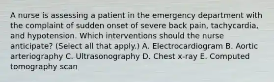 A nurse is assessing a patient in the emergency department with the complaint of sudden onset of severe back pain, tachycardia, and hypotension. Which interventions should the nurse anticipate? (Select all that apply.) A. Electrocardiogram B. Aortic arteriography C. Ultrasonography D. Chest x-ray E. Computed tomography scan